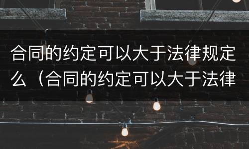 合同的约定可以大于法律规定么（合同的约定可以大于法律规定么对吗）