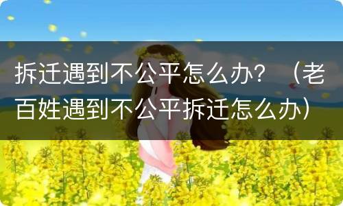 拆迁遇到不公平怎么办？（老百姓遇到不公平拆迁怎么办）