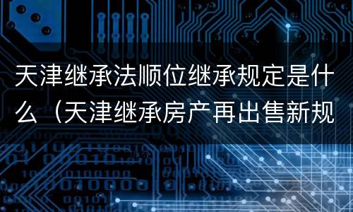 天津继承法顺位继承规定是什么（天津继承房产再出售新规定）
