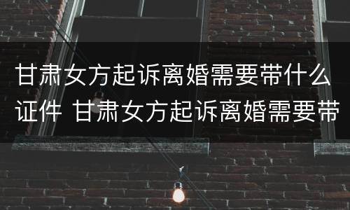 甘肃女方起诉离婚需要带什么证件 甘肃女方起诉离婚需要带什么证件材料