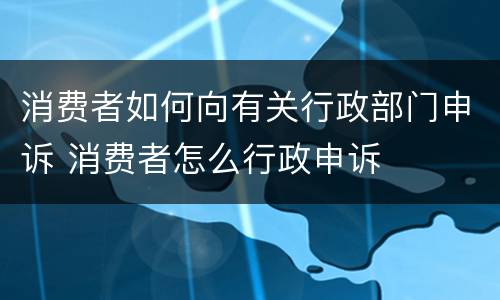 消费者如何向有关行政部门申诉 消费者怎么行政申诉
