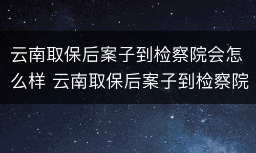 云南取保后案子到检察院会怎么样 云南取保后案子到检察院会怎么样呢