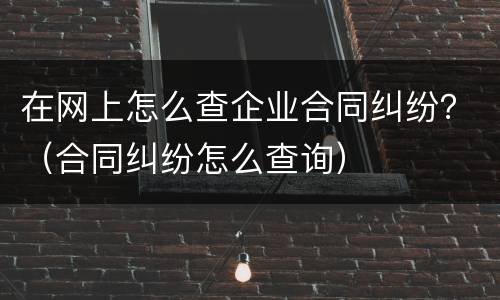 在网上怎么查企业合同纠纷？（合同纠纷怎么查询）