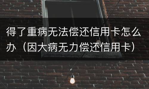 得了重病无法偿还信用卡怎么办（因大病无力偿还信用卡）