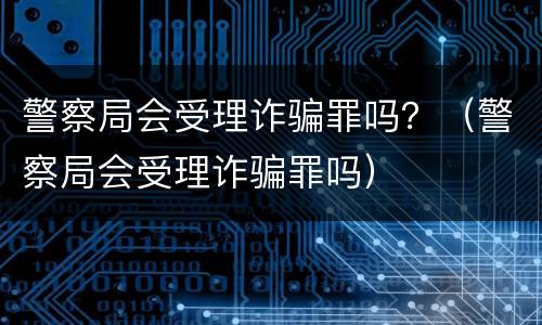警察局会受理诈骗罪吗？（警察局会受理诈骗罪吗）
