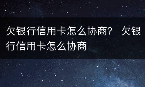 欠银行信用卡怎么协商？ 欠银行信用卡怎么协商