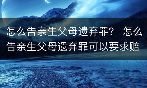 怎么告亲生父母遗弃罪？ 怎么告亲生父母遗弃罪可以要求赔偿吗
