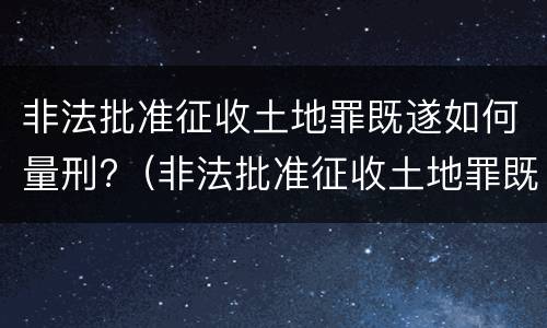 非法批准征收土地罪既遂如何量刑?（非法批准征收土地罪既遂如何量刑案例）