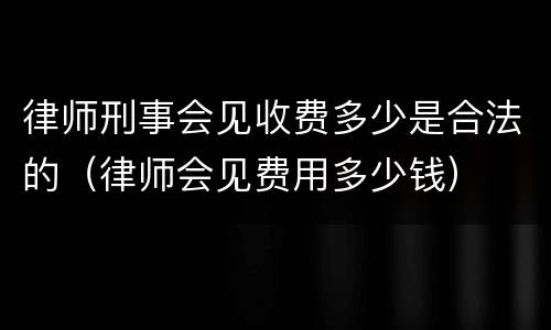 律师刑事会见收费多少是合法的（律师会见费用多少钱）