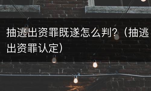 抽逃出资罪既遂怎么判?（抽逃出资罪认定）