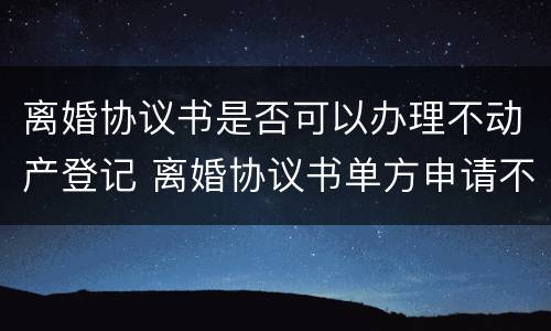 离婚协议书是否可以办理不动产登记 离婚协议书单方申请不动产登记