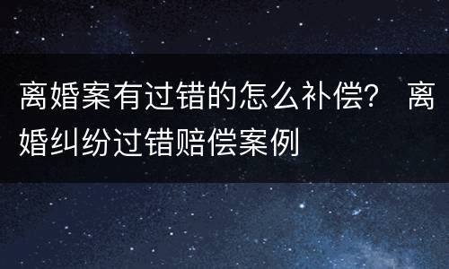 离婚案有过错的怎么补偿？ 离婚纠纷过错赔偿案例