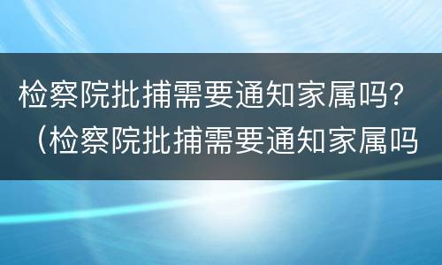 检察院批捕需要通知家属吗？（检察院批捕需要通知家属吗知乎）