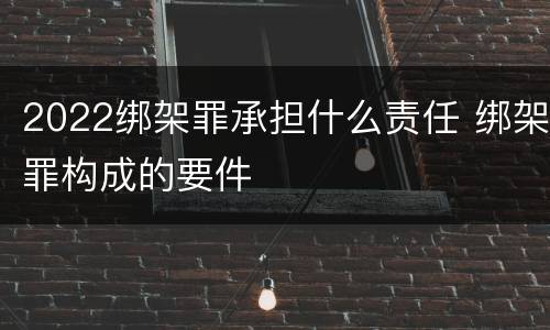 2022绑架罪承担什么责任 绑架罪构成的要件