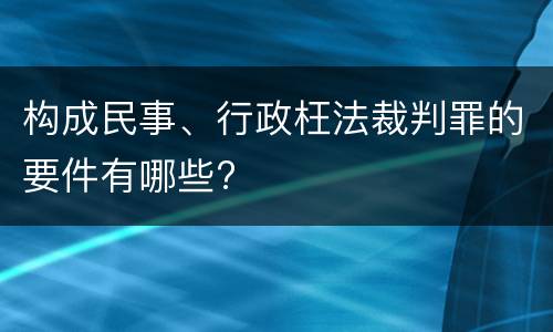 构成民事、行政枉法裁判罪的要件有哪些?
