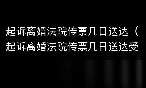起诉离婚法院传票几日送达（起诉离婚法院传票几日送达受理）