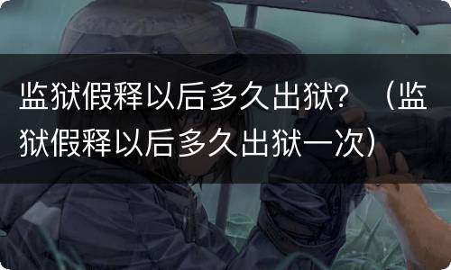 监狱假释以后多久出狱？（监狱假释以后多久出狱一次）