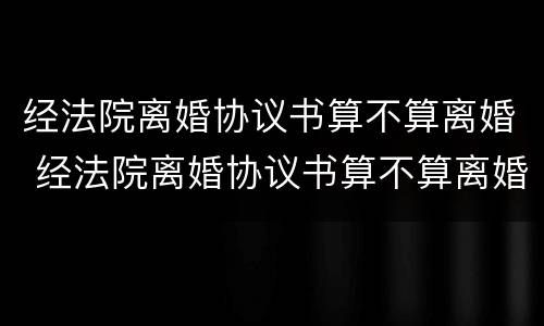 经法院离婚协议书算不算离婚 经法院离婚协议书算不算离婚证
