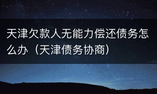 天津欠款人无能力偿还债务怎么办（天津债务协商）