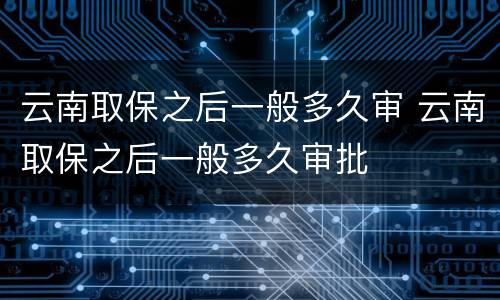 云南取保之后一般多久审 云南取保之后一般多久审批