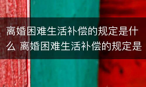 离婚困难生活补偿的规定是什么 离婚困难生活补偿的规定是什么样的