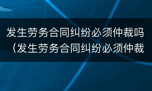 发生劳务合同纠纷必须仲裁吗（发生劳务合同纠纷必须仲裁吗法律）