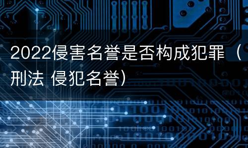 2022侵害名誉是否构成犯罪（刑法 侵犯名誉）