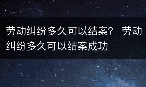 劳动纠纷多久可以结案？ 劳动纠纷多久可以结案成功