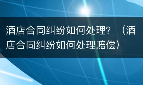 酒店合同纠纷如何处理？（酒店合同纠纷如何处理赔偿）