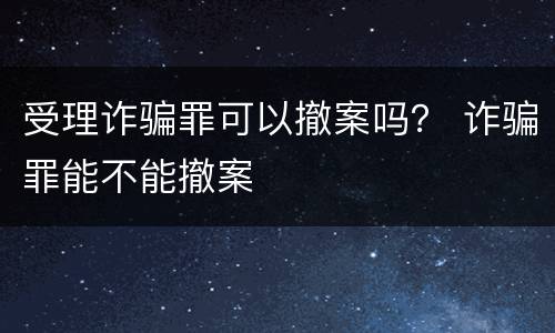 受理诈骗罪可以撤案吗？ 诈骗罪能不能撤案