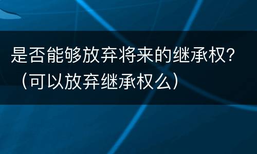 是否能够放弃将来的继承权？（可以放弃继承权么）