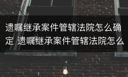 遗嘱继承案件管辖法院怎么确定 遗嘱继承案件管辖法院怎么确定的