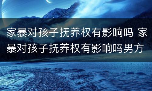 家暴对孩子抚养权有影响吗 家暴对孩子抚养权有影响吗男方
