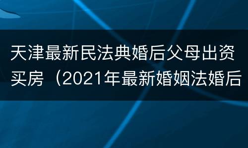天津最新民法典婚后父母出资买房（2021年最新婚姻法婚后父母出资买房）
