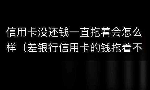 信用卡没还钱一直拖着会怎么样（差银行信用卡的钱拖着不还后果会怎样）