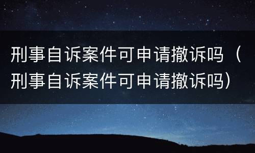 刑事自诉案件可申请撤诉吗（刑事自诉案件可申请撤诉吗）