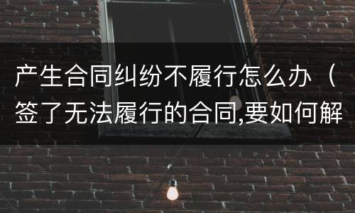 产生合同纠纷不履行怎么办（签了无法履行的合同,要如何解决纠纷）