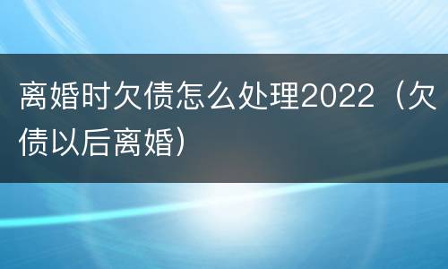 离婚时欠债怎么处理2022（欠债以后离婚）
