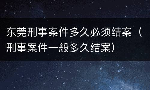 东莞刑事案件多久必须结案（刑事案件一般多久结案）