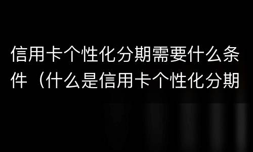 信用卡个性化分期需要什么条件（什么是信用卡个性化分期）
