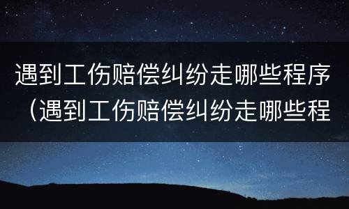 遇到工伤赔偿纠纷走哪些程序（遇到工伤赔偿纠纷走哪些程序呢）