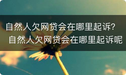 自然人欠网贷会在哪里起诉？ 自然人欠网贷会在哪里起诉呢