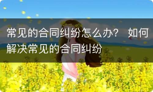 常见的合同纠纷怎么办？ 如何解决常见的合同纠纷