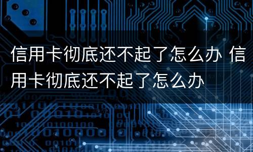 信用卡彻底还不起了怎么办 信用卡彻底还不起了怎么办