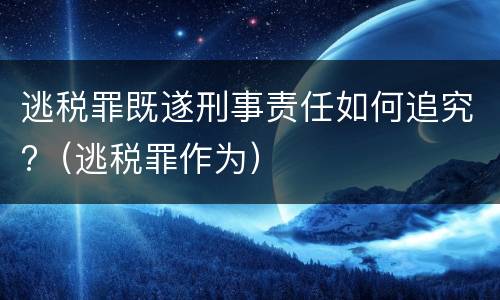 逃税罪既遂刑事责任如何追究?（逃税罪作为）