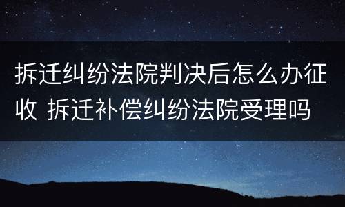 拆迁纠纷法院判决后怎么办征收 拆迁补偿纠纷法院受理吗