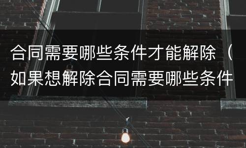 合同需要哪些条件才能解除（如果想解除合同需要哪些条件）