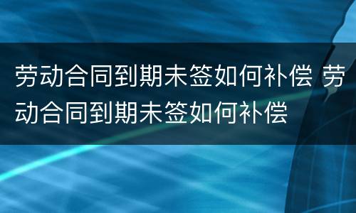 劳动合同到期未签如何补偿 劳动合同到期未签如何补偿