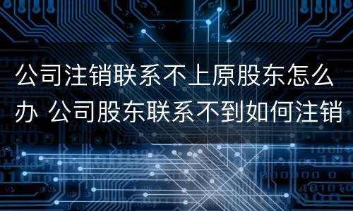 公司注销联系不上原股东怎么办 公司股东联系不到如何注销公司
