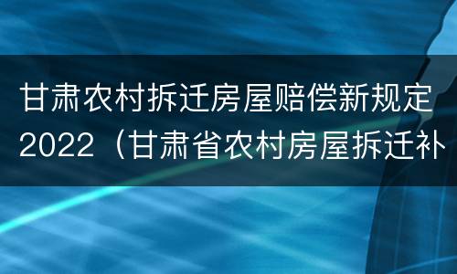 甘肃农村拆迁房屋赔偿新规定2022（甘肃省农村房屋拆迁补偿标准）